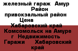 железный гараж “Амур-2“ › Район ­ привокзальный район › Цена ­ 80 000 - Хабаровский край, Комсомольск-на-Амуре г. Недвижимость » Гаражи   . Хабаровский край